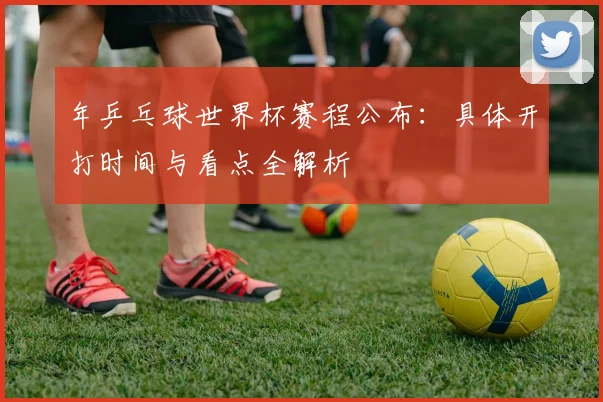 年乒乓球世界杯赛程公布:具体开打时间与看点全解析