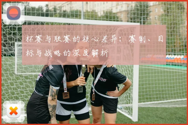 杯赛与联赛的核心差异:赛制、目标与战略的深度解析