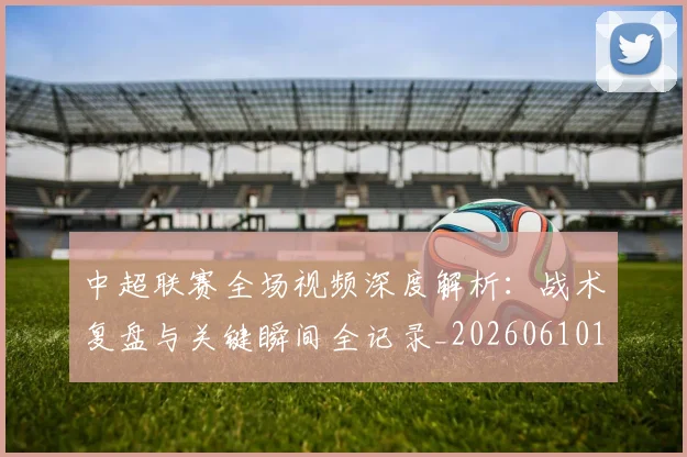 中超联赛全场视频深度解析:战术复盘与关键瞬间全记录_20260610190512