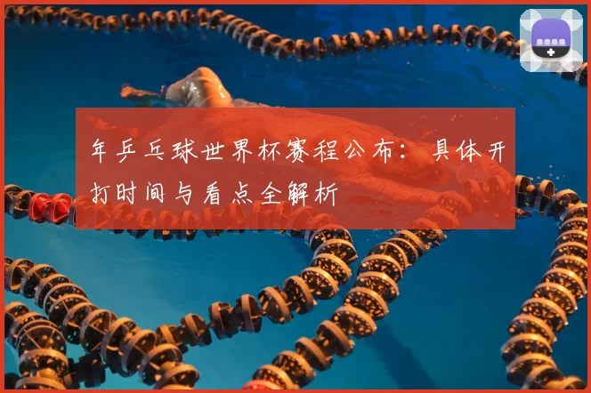 年乒乓球世界杯赛程公布:具体开打时间与看点全解析
