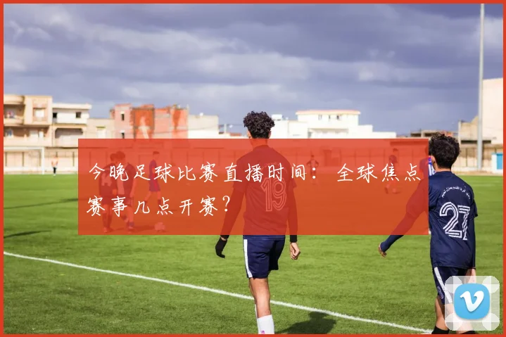 今晚足球比赛直播时间：全球焦点赛事几点开赛？
