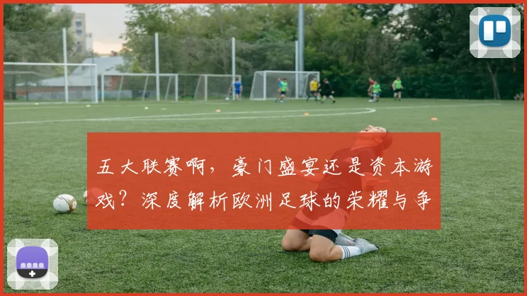 五大联赛啊,豪门盛宴还是资本游戏?深度解析欧洲足球的荣耀与争议